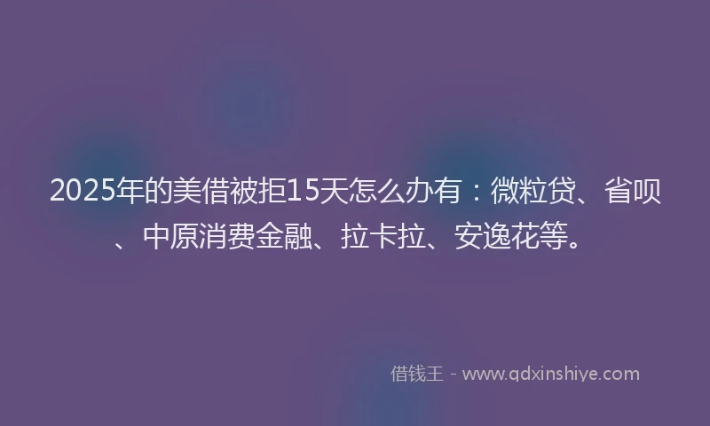 2025年的美借被拒15天怎么办有：微粒贷、省呗、中原消费金融、拉卡拉、安逸花等。
