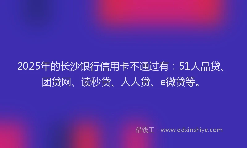 2025年的长沙银行信用卡不通过有：51人品贷、团贷网、读秒贷、人人贷、e微贷等。