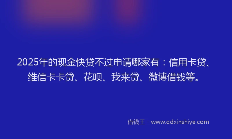 2025年的现金快贷不过申请哪家有：信用卡贷、维信卡卡贷、花呗、我来贷、微博借钱等。