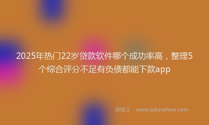 2025年热门22岁贷款软件哪个成功率高，整理5个综合评分不足有负债都能下款app