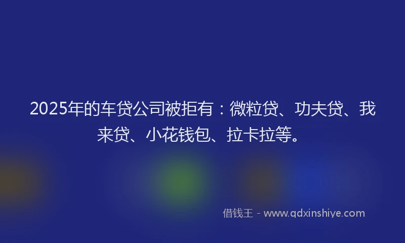 2025年的车贷公司被拒有：微粒贷、功夫贷、我来贷、小花钱包、拉卡拉等。