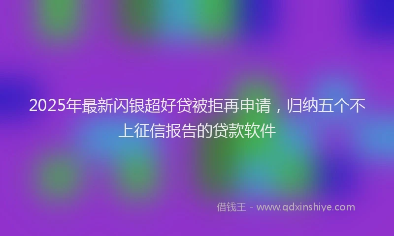 2025年最新闪银超好贷被拒再申请，归纳五个不上征信报告的贷款软件