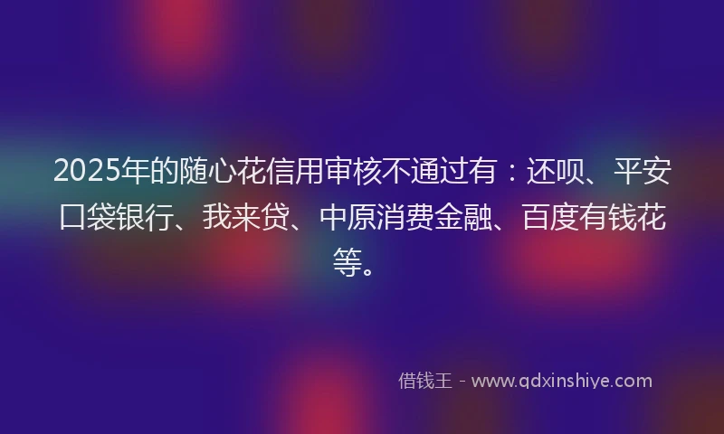 2025年的随心花信用审核不通过有：还呗、平安口袋银行、我来贷、中原消费金融、百度有钱花等。