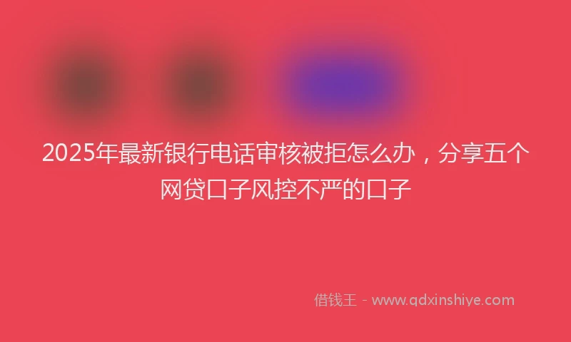 2025年最新银行电话审核被拒怎么办，分享五个网贷口子风控不严的口子