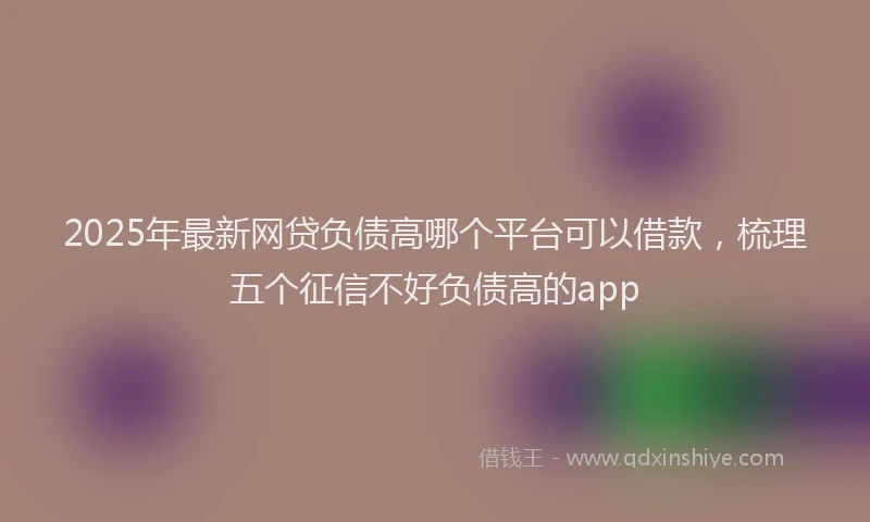 2025年最新网贷负债高哪个平台可以借款，梳理五个征信不好负债高的app