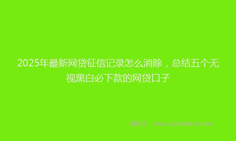 2025年最新网贷征信记录怎么消除，总结五个无视黑白必下款的网贷口子