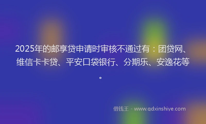 2025年的邮享贷申请时审核不通过有：团贷网、维信卡卡贷、平安口袋银行、分期乐、安逸花等。