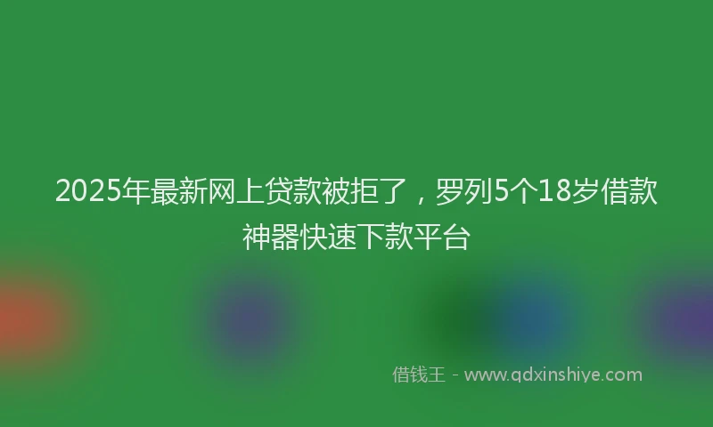 2025年最新网上贷款被拒了，罗列5个18岁借款神器快速下款平台