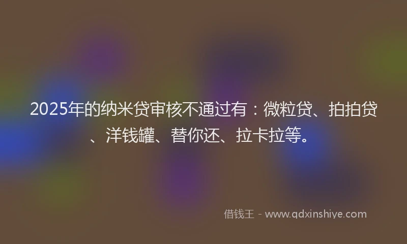 2025年的纳米贷审核不通过有：微粒贷、拍拍贷、洋钱罐、替你还、拉卡拉等。