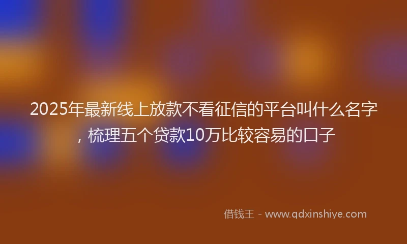 2025年最新线上放款不看征信的平台叫什么名字，梳理五个贷款10万比较容易的口子