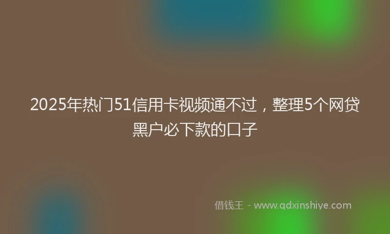 2025年热门51信用卡视频通不过，整理5个网贷黑户必下款的口子
