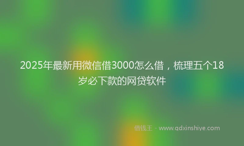 2025年最新用微信借3000怎么借，梳理五个18岁必下款的网贷软件