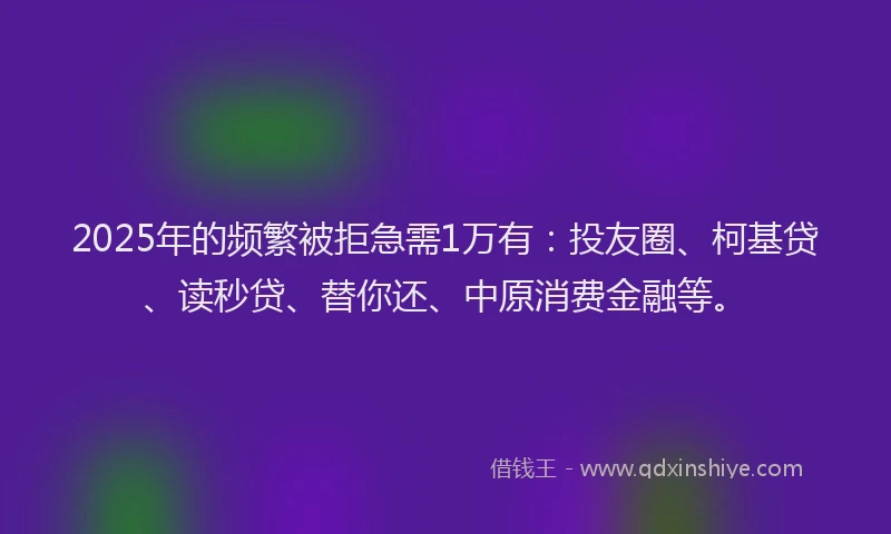 2025年的频繁被拒急需1万有：投友圈、柯基贷、读秒贷、替你还、中原消费金融等。