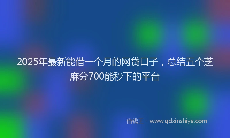 2025年最新能借一个月的网贷口子，总结五个芝麻分700能秒下的平台