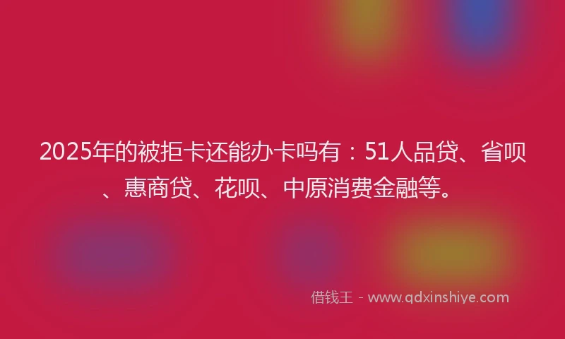 2025年的被拒卡还能办卡吗有：51人品贷、省呗、惠商贷、花呗、中原消费金融等。