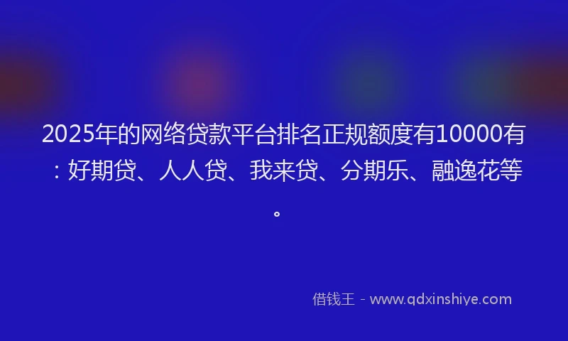 2025年的网络贷款平台排名正规额度有10000有：好期贷、人人贷、我来贷、分期乐、融逸花等。