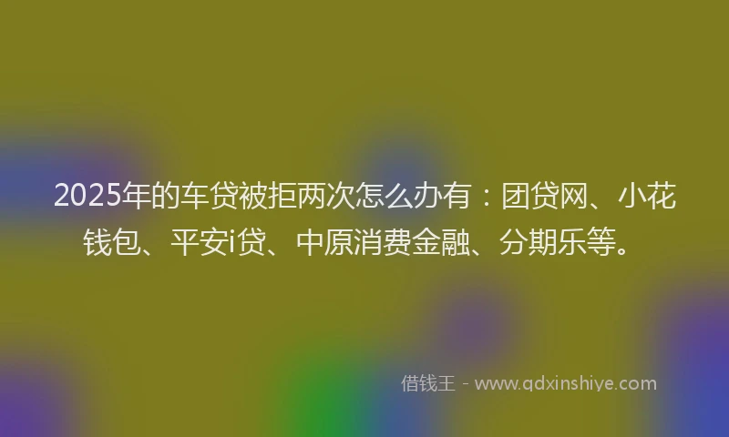 2025年的车贷被拒两次怎么办有：团贷网、小花钱包、平安i贷、中原消费金融、分期乐等。