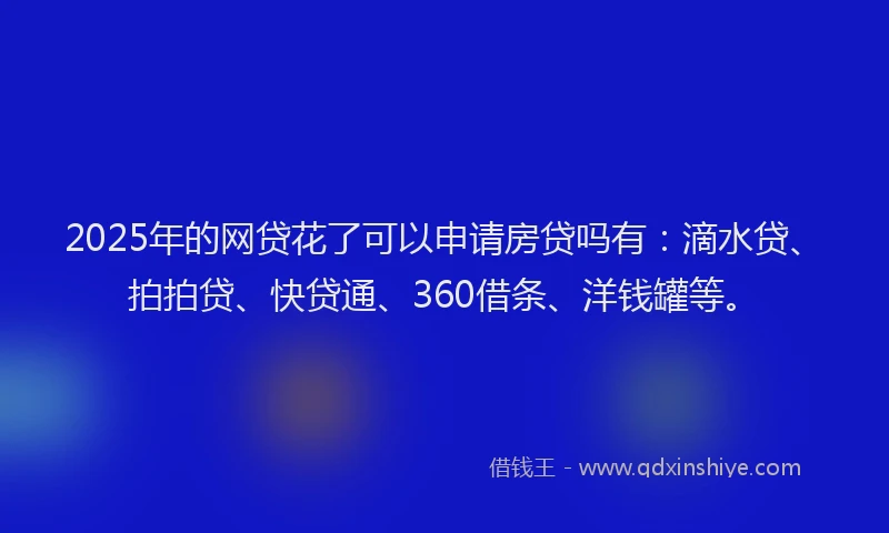 2025年的网贷花了可以申请房贷吗有：滴水贷、拍拍贷、快贷通、360借条、洋钱罐等。