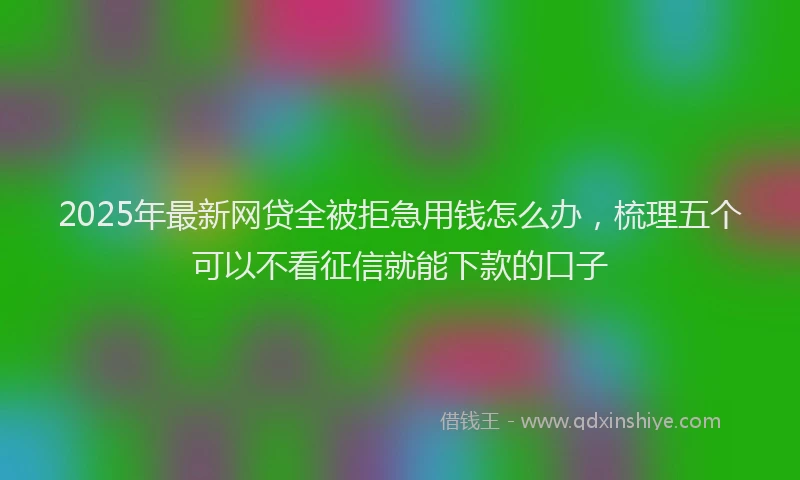 2025年最新网贷全被拒急用钱怎么办，梳理五个可以不看征信就能下款的口子
