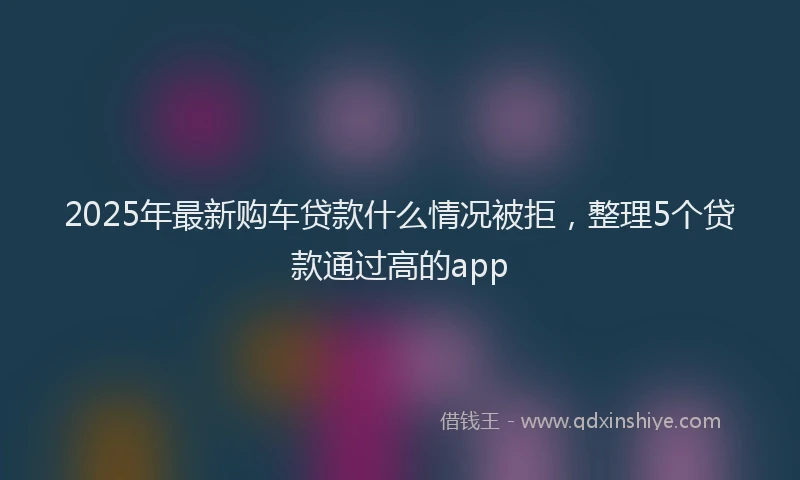 2025年最新购车贷款什么情况被拒，整理5个贷款通过高的app