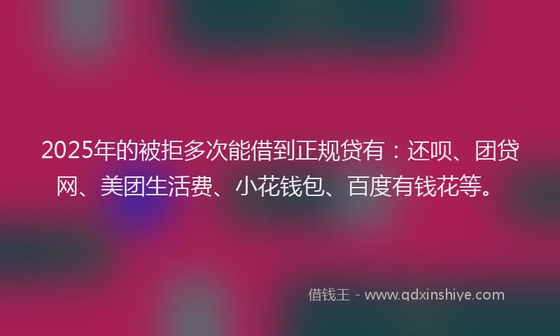 2025年的被拒多次能借到正规贷有：还呗、团贷网、美团生活费、小花钱包、百度有钱花等。