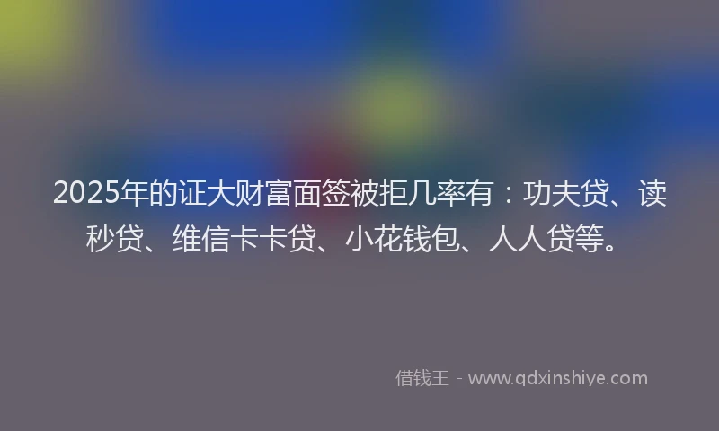 2025年的证大财富面签被拒几率有：功夫贷、读秒贷、维信卡卡贷、小花钱包、人人贷等。