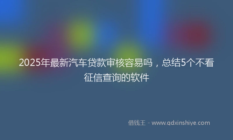2025年最新汽车贷款审核容易吗，总结5个不看征信查询的软件