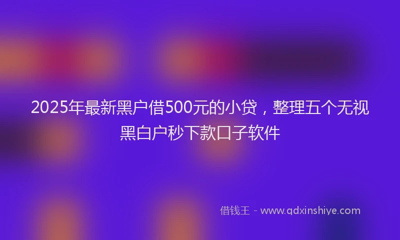 2025年最新黑户借500元的小贷，整理五个无视黑白户秒下款口子软件