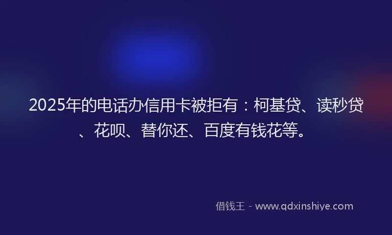 2025年的电话办信用卡被拒有：柯基贷、读秒贷、花呗、替你还、百度有钱花等。