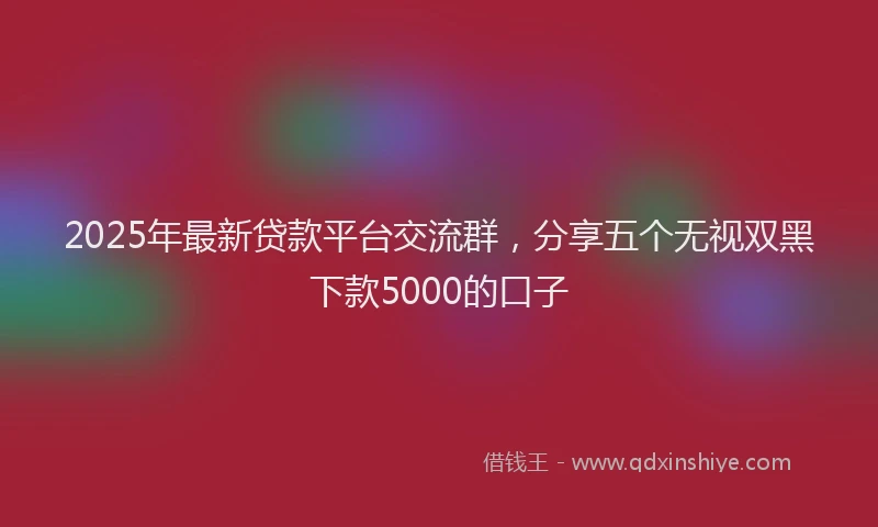 2025年最新贷款平台交流群，分享五个无视双黑下款5000的口子