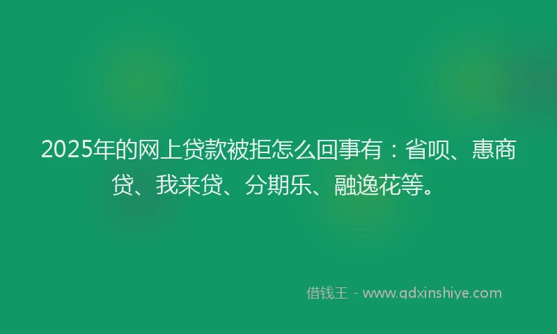 2025年的网上贷款被拒怎么回事有：省呗、惠商贷、我来贷、分期乐、融逸花等。