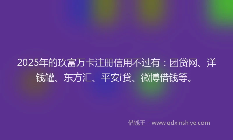2025年的玖富万卡注册信用不过有：团贷网、洋钱罐、东方汇、平安i贷、微博借钱等。