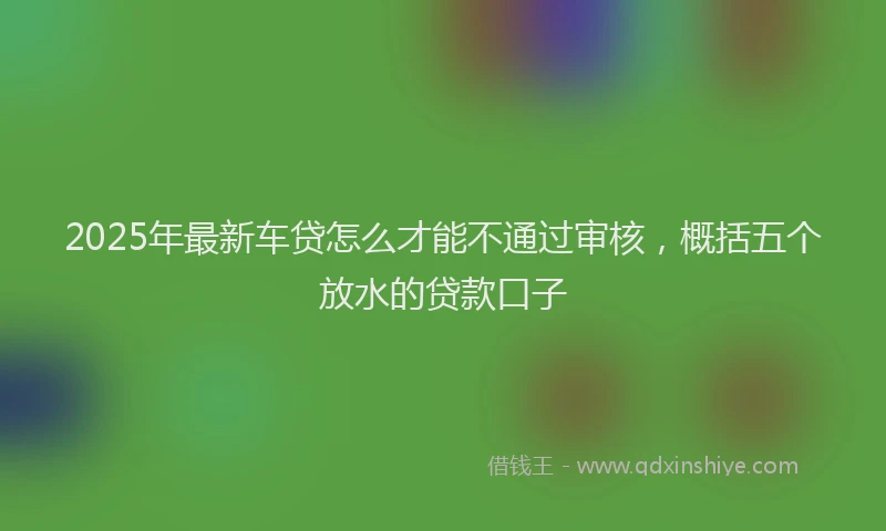 2025年最新车贷怎么才能不通过审核，概括五个放水的贷款口子