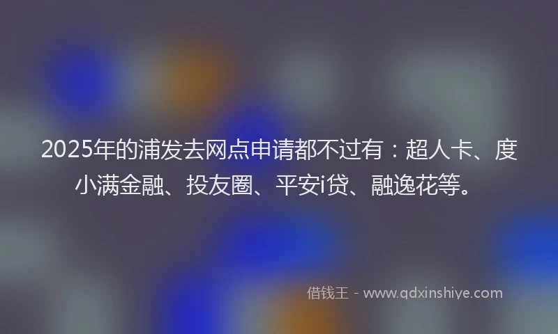 2025年的浦发去网点申请都不过有：超人卡、度小满金融、投友圈、平安i贷、融逸花等。