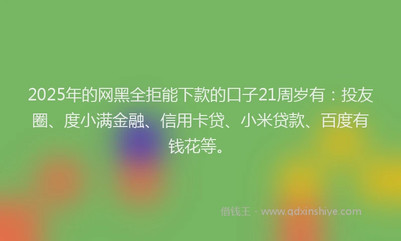 2025年的网黑全拒能下款的口子21周岁有：投友圈、度小满金融、信用卡贷、小米贷款、百度有钱花等。
