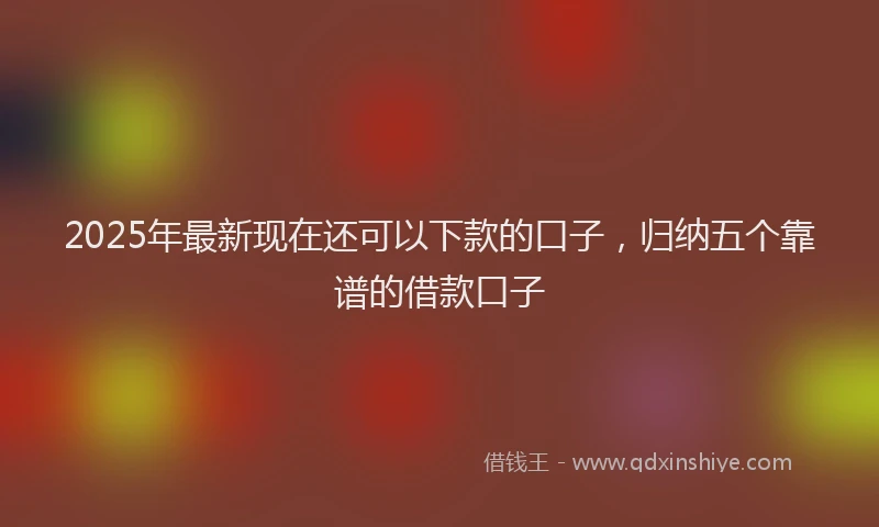 2025年最新现在还可以下款的口子，归纳五个靠谱的借款口子