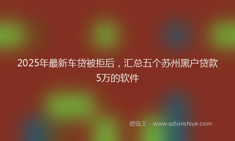 2025年最新车贷被拒后，汇总五个苏州黑户贷款5万的软件