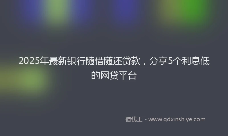 2025年最新银行随借随还贷款，分享5个利息低的网贷平台