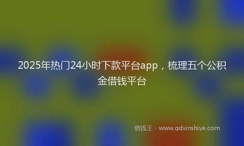 2025年热门24小时下款平台app，梳理五个公积金借钱平台