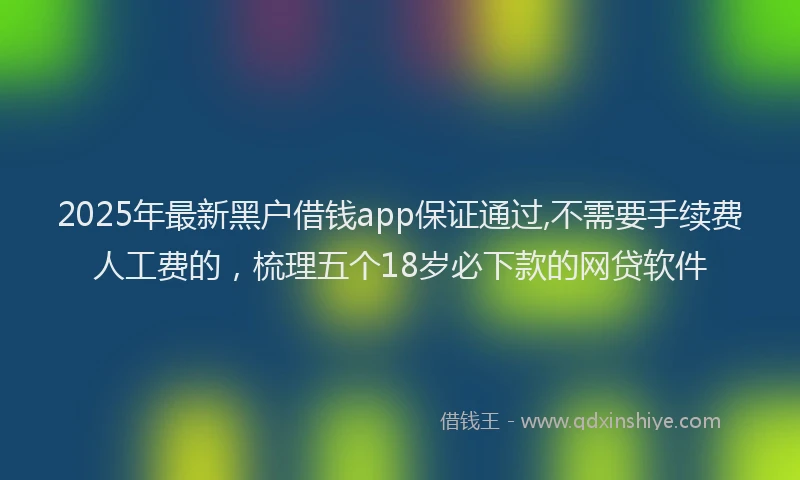 2025年最新黑户借钱app保证通过,不需要手续费人工费的，梳理五个18岁必下款的网贷软件