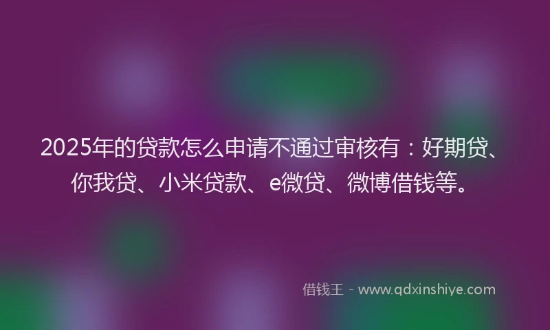 2025年的贷款怎么申请不通过审核有：好期贷、你我贷、小米贷款、e微贷、微博借钱等。
