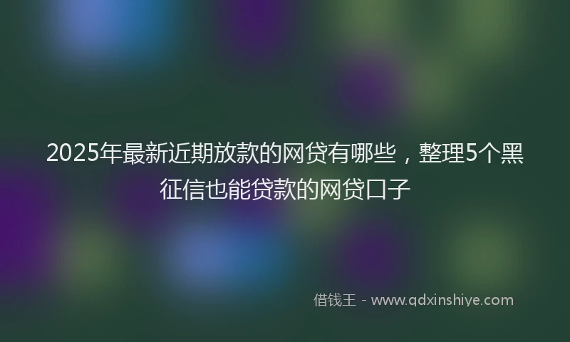 2025年最新近期放款的网贷有哪些，整理5个黑征信也能贷款的网贷口子