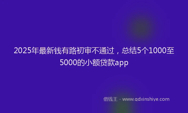 2025年最新钱有路初审不通过，总结5个1000至5000的小额贷款app