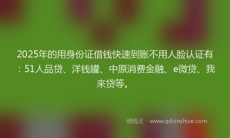 2025年的用身份证借钱快速到账不用人脸认证有：51人品贷、洋钱罐、中原消费金融、e微贷、我来贷等。