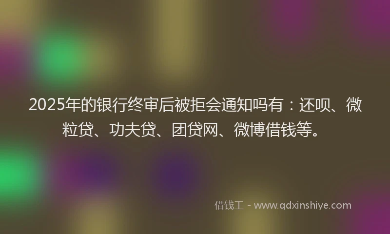 2025年的银行终审后被拒会通知吗有：还呗、微粒贷、功夫贷、团贷网、微博借钱等。