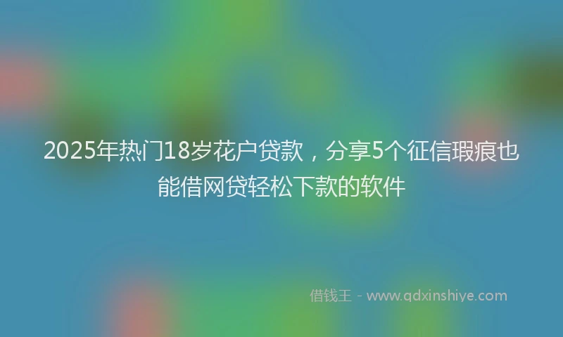 2025年热门18岁花户贷款，分享5个征信瑕疵也能借网贷轻松下款的软件
