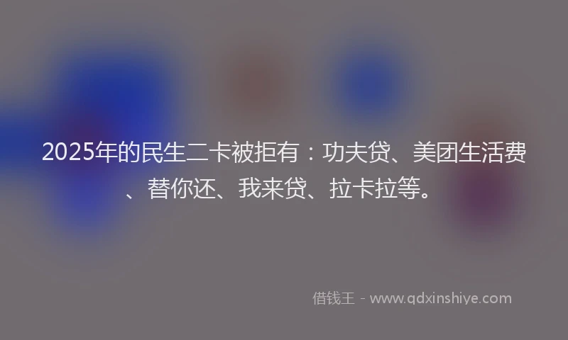 2025年的民生二卡被拒有：功夫贷、美团生活费、替你还、我来贷、拉卡拉等。
