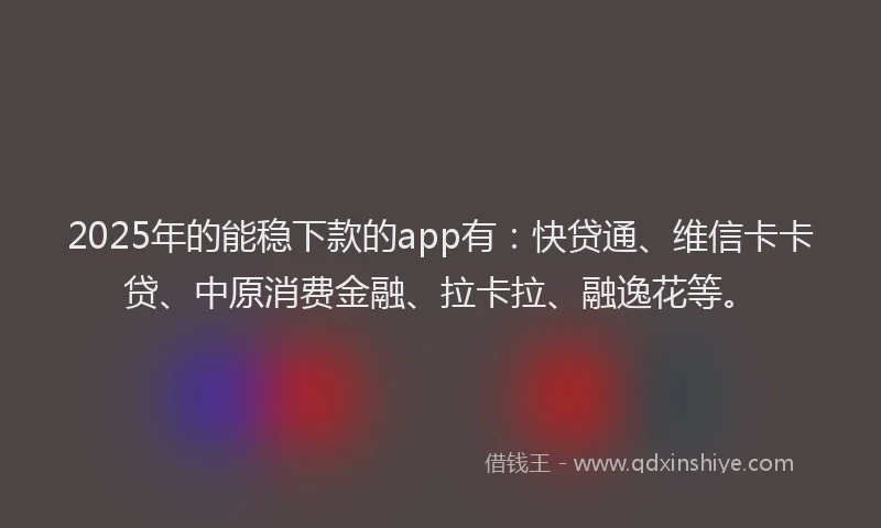 2025年的能稳下款的app有：快贷通、维信卡卡贷、中原消费金融、拉卡拉、融逸花等。