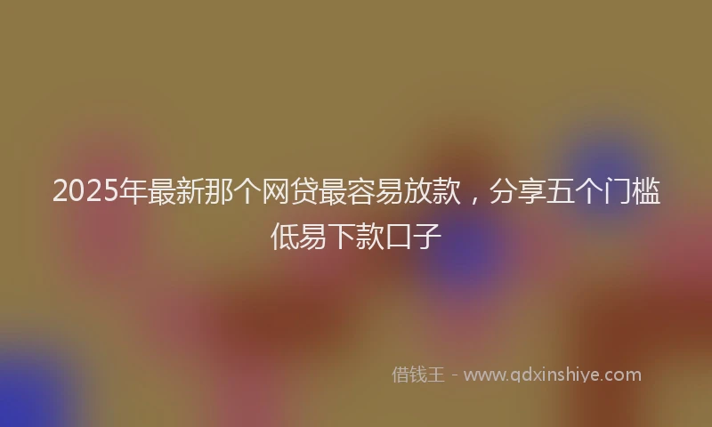 2025年最新那个网贷最容易放款，分享五个门槛低易下款口子