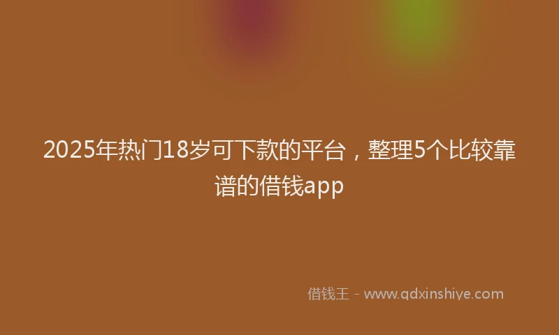 2025年热门18岁可下款的平台，整理5个比较靠谱的借钱app